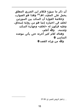 ‫أن ذكر ما سبق : فكلم ابن الجزري المطلق‬
‫يحمل على المق يد . اهـ ) 1 ( وهذا هو الصواب.‬
‫ّ‬
‫وخلصة القول : أن السكت بين السورتين‬
‫لخلف في اختياره إنما هو من رواية إسحاق،‬
‫وعليه فيكون له – لخلف - وجهان : السكت‬
‫وعدمه . وا أعلم.‬
‫وهناك كلم كثير أخرته حتي يأتي موعده‬
‫المناسب 0‬
‫وا من وراء القصد 0‬

‫1‬

‫)( انظر: الروض النضير: ق: 63-73‬

‫61‬

 