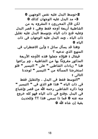 ‫2 - توسط البدل عليه نفس الوجهين 0‬
‫3 - مد البدل عليه الوجهان كذلك 0‬
‫لكن قال المحررون : المقروء به من‬
‫الشاطبية أربعة أوجه فقط وهي : قصر البدل‬
‫وعليه فتح ذات الياء ،وتوسط البدل عليه تقليل‬
‫ذات الياء ، ومد البدل عليه الوجهان في ذات‬
‫الياء 0‬
‫وهنا قد يسأل سائل : وأين الضطراب في‬
‫المنهج الذي تدعيه ؟‬
‫فيقال : هؤلء جعلوا هذه الوجه الربعة‬
‫المذكور مقروءا بها من الشاطبية ، وم يراعوا‬
‫هنا " زيادات الشاطبي " على " التيسير " فلو‬
‫استخرجنا المسألة من " التيسير " لوجدنا‬
‫التالى :‬
‫" التوسط فقط في البدل ، والتقليل فقط‬
‫في ذات الياء " هذا هو الذي في " التيسير "‬
‫وما ذكره الشاطبي رحمه ا من قصر وإشباع‬
‫في البدل ،وفتح في ذات الياء فهو كله خروج‬
‫منه عنه 0 فما ذا نسمي هذا ؟؟ وللحديث‬
‫بقية إن شاء ا 0‬

‫81‬

 