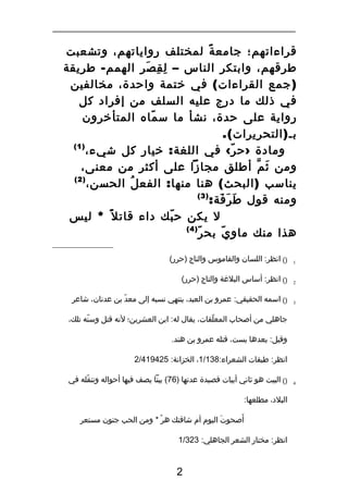 ‫قراءاتهم؛ جامع ة لمختلف رواياتهم، وتشعبت‬
‫ً‬
‫طرقهم، وابتكر الناس – ل ق صر الهمم - طريقة‬
‫ِ ِ َ‬
‫) جمع القراءات ( في ختمة واحدة، مخالفين‬
‫في ذلك ما درج عليه السلف من إفراد كل‬
‫رواية على حدة، نشأ ما س ماه المتأخرون‬
‫ّ‬
‫بـ ) التحريرات (.‬
‫)1(‬
‫ومادة › ح ر ‹ في اللغة : خيار كل شيء،‬
‫ّ‬
‫ومن ث م أطلق مجازا على أكثر من معنى،‬
‫َ ّ‬
‫)2(‬
‫يناسب ) البحث ( هنا منها : الفع ل الحسن،‬
‫ُ‬
‫)3(‬
‫ومنه قول ط ر فة:‬
‫َ َ َ‬
‫ل يكن ح بك داء قات ل ً * ليس‬
‫ّ‬
‫)4(‬
‫ّ‬
‫هذا منك ماو ي بح ر‬
‫ّ‬
‫1‬

‫)( انظر: اللسان والقاموس والتاج )حرر(‬

‫2‬

‫)( انظر: أساس البلةغة والتاج )حرر(‬

‫3‬

‫)( اسمه الحقيقي: عمرو بن العبد، ينتهي نسبه إلى معد بن عدنان، شاعر‬
‫ّ‬
‫جاهلي من أصحاب المعلقات، يقال له: ابن العشرين؛ لنه قتل وسنه تلك،‬
‫ّ‬
‫ّ‬
‫وقيل: بعدها بست، قتله عمرو بن هند.‬
‫انظر: طبقات الشعراء:831/1، الخزانة: 524914/2‬

‫4‬

‫)( البيت هو ثاني أبيات قصيدة عدتها )67( بيتا يصف فيها أحواله وتنقله في‬
‫ّ‬
‫البلد، مطلعها:‬
‫َ‬
‫أصحوت اليوم أم شاقتك هر * ومن الحب جنون مستعر‬
‫ْ‬
‫َ‬
‫انظر: مختار الشعر الجاهلي: 323/1‬

‫2‬

 