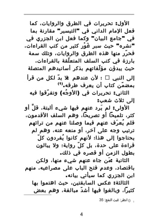‫الول : تحريرات في الطرق والروايات، كما‬
‫فعل المام الداني في " التيسير " مقارنة بما‬
‫في " جامع البيان " وكما فعل ابن الجزري في‬
‫" نشره " حيث سبر ةغ ور كثير من كتب القراءات،‬
‫َ ْ‬
‫فح رر منها هذه الطرق والروايات، وتلك سمة‬
‫ّ‬
‫بارزة في كتب السلف المتع لقة بالقراءات،‬
‫ّ‬
‫حيث يبدؤن مؤ لفاتهم بذكر أسانيدهم المتصلة‬
‫ّ‬
‫إلى النبي ‪ ‬؛ لن عندهم :ل ب د لكل من قرأ‬
‫ّ‬
‫)1(‬
‫بمض من كتاب أن يعرف طرقه.‬
‫ّ‬
‫الثاني : تحريرات في ) الو جه ( وتف رقوا فيه‬
‫ّ‬
‫ُ‬
‫إلى ثلث شعب:‬
‫الولى : لم ي رد عنهم فيها شيء ألبتة، ق ل أو‬
‫ّ‬
‫َ ِ‬
‫كثر، تلميحا أو تصريحا، وهم السلف القدمون،‬
‫فلم يع رف عنهم فيما وصلنا عنهم من تراثهم‬
‫ُ َ‬
‫ترتيب وجه على آخر، أو منعه عنه، وهم لم‬
‫ّ‬
‫يحتاجوا إلى هذا؛ لنهم كانوا يف ردون ك ل‬
‫ُ ِ‬
‫قراءة على حدة، بل ك ل رواية؛ ول يبالون‬
‫ّ‬
‫بطول الزمن أو قصره في ذلك.‬
‫الثانية :من جاء عنهم شيء منها، ولكن‬
‫َ‬
‫باقتصاد، وعد م فتح الباب على مصراعيه، منهم‬
‫ِ‬
‫ابن الجزري كما سيأتي بيانه.‬
‫الثالثة : عكس السابقتين، حيث اهتموا بها‬
‫كثيرا، وبالغوا فيها أش د مبالغة، وهم بعض‬
‫ّ‬
‫1‬

‫)( انظر: ةغيث النفع: 53‬

‫4‬

 