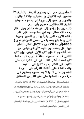 ‫)2(‬

‫المتأخرين، حتى إن بعضهم أفردها بالتأليف،‬
‫فش عبوا فيه القوال والتع قبات، والخذ والر د،‬
‫ّ‬
‫ّ‬
‫ّ‬
‫والجواز والمنع، إلى درجة أن بعضهم – وهو‬
‫الشيخ القسطلني - ص رح بأن عدم‬
‫ّ‬
‫) التحريرات ( يؤ دي إلى قراءة ما لم ينزل ،قال‬
‫ّ‬
‫رحمه ا تعالى وتجاوز عنا وعنه : فإن قلت‬
‫: هذه الوجه التي يقرأ بها بين السور وةغيرها‬
‫التي ربما بلغ بعضها في بعض المواقع نحو )‬
‫0004 ( أربعة آلف وجه ؟؟هل لهل الشأن‬
‫فيها نقل يعتمد ون عليه ؟أو هو قياس من‬
‫عند أنفسهم ؟ فإن كان الول فبينوه وإن كان‬
‫الثاني فأنتم تمنعونه اتفاقا؟ أجيب : بأنه لما‬
‫كان اعتماد أهل هذا الفن في القراءات على‬
‫الثبت في النقل بحيث كانوا في الضبط‬
‫والمحافظة على ألفاظ القرآن في الدرجة‬
‫القصوى حتى كانوا ل يسامحون بعضهم في‬
‫حرف واحد اتفقوا على منع القياس المطلق‬
‫2‬

‫)( منهم الشيخ علي بن عبد ا المنصوري )ت 4311 هـ( له: "تحرير الطرق‬
‫والروايات في القراءات"، والشيخ محمد بن محمد بن خليل الطباخ )5021 هـ(‬
‫له "هبة المنان في تحرير أوجه القرآن"، وةغيره، والشيخ مصطفى الزميري )ت‬
‫5511 هـ( وهو أشهر وأدق من تعقب ابن الجزري، والشيخ محمد بن أحمد‬
‫ّ‬
‫المشهور بالمتولي )ت 3131 هـ( خاتمة المحررين إلى يومنا هذا، عرف بـ)ابن‬
‫ُ ِ‬
‫الجزري الصغير( لعلو كعبه في القراءات.‬

‫5‬

 