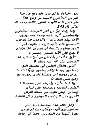 ‫يجوز وقراءة ما لم ينزل وقد وقع في هذا‬
‫كثير من المتأخرين لسيما من وضع كتابا‬
‫مفردا في هذه الوجه 0 انتهى كلمه رحمه ا‬
‫تعالى ) ق 342‬
‫ولما رأيت كيرا من أهل القراءات المتأخرين‬
‫والمعاصرين ألزم نفسه والمة معه بوجوب‬
‫الخذ بهذه التحريرات – والوجوب هنا الوجوب‬
‫المصطلح عليه بتأثيم تاركه – حاولت قدر‬
‫الجهد والفهم والسعة أن أبين أن هذا اللزام‬
‫ل يصح على المة لسببين رئيسيين :‬
‫الول : أنه لم يأت عن من أنزلت عليه هذه‬
‫القراءات صلى ا عليه وسلم 0‬
‫الثاني : الخلل العلمي في الضابط الذي‬
‫يتحاكمون إليه ،فتراهم يمنعون وجها لعلة ما‬
‫،ثم في موضع آخر ومسألة أخري يجوزنه مع‬
‫وجود نفس العلة 0‬
‫وهذا ما سأبينه وأعرضه على علماء هذا‬
‫الملتقي لتقويمه وتصحيحه على فترات‬
‫ومسائل ،ومتى انتهينا من مسألة أعرض‬
‫الخرى حتى ل يتشعب الموضوع وتقل الفائدة‬
‫0‬
‫وقبل ختام هذه المقدمة أ بدأ بذكر‬
‫مسألتين أرى أ نهما مه متان حيث لم أر من‬
‫ّ‬
‫ّ‬
‫تطرق إليهما من المحررين، وهما في حاجة‬
‫7‬

 