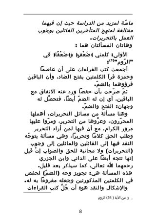 ‫ما سة لمزيد من الدراسة حيث إن فيهما‬
‫ّ‬
‫مخالفة لمنهج المتأخرين القائلين بوجوب‬
‫العمل بالتحريرات .‬
‫وهاتان المسألتان هما :‬
‫الولى : كلمتي ( ض ع ف) و( ض ع فا) في‬
‫َ ْ ً‬
‫َ ْ ٍ‬
‫" ال روم " ) 1 ( :‬
‫ّ‬
‫أجمعت كتب القراءات على أن عاصما‬
‫وحمزة قرآ الكلمتين بفتح الضاد، وأن الباقين‬
‫قرؤوهما بالض م.‬
‫ّ‬
‫ث م ص رحت بأن حفصا ورد عنه التفاق مع‬
‫ّ‬
‫ّ‬
‫الباقين، أي إن له الض م أيضا، فتح صل له‬
‫ّ‬
‫ّ‬
‫وجهان : الفتح والض م.‬
‫ّ‬
‫وهنا مسألة من مسائل التحريرات، أهملها‬
‫المح ررون، وع روها من التحرير، وم روا عليها‬
‫ّ‬
‫ّ‬
‫ّ‬
‫مرور الكرام، مع أن فيها لمن أراد التحرير‬
‫وطلب الحق كلما وتحريرا، وهي مسألة يتو جه‬
‫ّ‬
‫النقد فيها إلى القائلين والمائلين إلى وجوب‬
‫) التحريرات ( ول مجانبة للحق والصواب إ ن قيل‬
‫ْ‬
‫إنها تتجه أيضا على الداني وابن الجزري‬
‫رحمهما ا تعالى، كما سيذكر بعد قليل.‬
‫هذه المسألة هي : تجويز وجه ) الض م ( لحفص‬
‫ّ‬
‫في الكلمتين المذكورتين وجعله مقروءا به له.‬
‫والشكال والنقد هو : أن جُ ل كتب القراءات‬
‫ّ‬
‫1‬

‫)( من الية ) 45( الروم‬

‫8‬

 