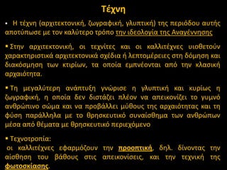 Σζχνθ
Θ τζχνθ (αρχιτεκτονικι, ηωγραφικι, γλυπτικι) τθσ περιόδου αυτισ
αποτφπωςε με τον καλφτερο τρόπο τθν ιδεολογία τθσ Αναγζννθςθσ


 ΢τθν αρχιτεκτονικι, οι τεχνίτεσ και οι καλλιτζχνεσ υιοκετοφν
χαρακτθριςτικά αρχιτεκτονικά ςχζδια ι λεπτομζρειεσ ςτθ δόμθςθ και
διακόςμθςθ των κτιρίων, τα οποία εμπνζονται από τθν κλαςικι
αρχαιότθτα.
 Σθ μεγαλφτερθ ανάπτυξθ γνϊριςε θ γλυπτικι και κυρίωσ θ
ηωγραφικι, θ οποία δεν διςτάηει πλζον να απεικονίηει το γυμνό
ανκρϊπινο ςϊμα και να προβάλλει μφκουσ τθσ αρχαιότθτασ και τθ
φφςθ παράλλθλα με το κρθςκευτικό ςυναίςκθμα των ανκρϊπων
μζςα από κζματα με κρθςκευτικό περιεχόμενο
 Σεχνοτροπία:
οι καλλιτζχνεσ εφαρμόηουν τθν προοπτικι, δθλ. δίνοντασ τθν
αίςκθςθ του βάκουσ ςτισ απεικονίςεισ, και τθν τεχνικι τθσ
φωτοςκίαςθσ.

 