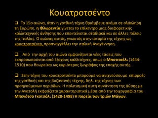 Κουατροτςζντο
 Σο 15ο αιϊνα, όταν θ γοτκικι τζχνθ κριάμβευε ακόμα ςε ολόκλθρθ

τθ Ευρϊπθ, θ Φλωρεντία γίνεται το επίκεντρο μιασ διαφορετικισ
καλλιτεχνικισ άνκθςθσ που επεκτείνεται ςταδιακά και ςε άλλεσ πόλεισ
τθσ Ιταλίασ. Ο αιϊνασ αυτόσ, γνωςτόσ ςτθν ιςτορία τθσ τζχνθσ ωσ
κουατροτςζντο, προαναγγζλλει τθν ιταλικι Αναγζννθςθ.
 Από τθν αρχι του αιϊνα εμφανίηονται νζεσ τάςεισ που
εκπροςωποφνται από ζξοχουσ καλλιτζχνεσ, όπωσ ο Μποτιτςζλι (14441510) που κεωρείται ωσ κυριότεροσ ηωγράφοσ τθσ εποχισ αυτισ.
 ΢τθν τζχνθ του κουατροτςζντο μποροφμε να ανιχνεφςουμε επιρροζσ
τθσ γοτκικισ και τθσ βυηαντινισ τζχνθσ, δθλ. τθσ τζχνθσ των
προθγοφμενων περιόδων. Θ πολιτιςμικι αυτι ςυνάντθςθ τθσ Δφςθσ με
τθν Ανατολι εκφράηεται χαρακτθριςτικά μζςα από τθν τοιχογραφία του
Μπενότςο Γκοτςόλι (1420-1498) Η πορεία των τριών Μάγων.

 