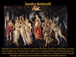 Sandro Botticelli

Αλλθγορία τθσ Άνοιξθσ ΢το κζντρο τθσ ςφνκεςθσ δεςπόηει θ μορφι τθσ Αφροδίτθσ, ενϊ πάνω
από το κεφάλι τθσ, ο Ζρωτασ ρίχνει τα βζλθ του με τα μάτια δεμζνα. ΢το αριςτερό τμιμα του
πίνακα διακρίνονται οι τρεισ Χάριτεσ και ο Ερμισ. ΢το δεξί άκρο, ο Ηζφυροσ κυνθγά τθ νφμφθ
Χλωρίδα, δίπλα από τθν οποία βρίςκεται θ κεά των λουλουδιϊν Φλϊρα

 