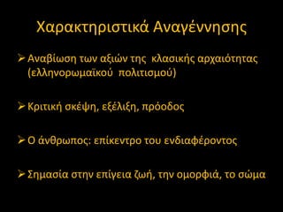 Χαρακτθριςτικά Αναγζννθςθσ
 Αναβίωςθ των αξιϊν τθσ κλαςικισ αρχαιότθτασ
(ελλθνορωμαϊκοφ πολιτιςμοφ)
 Κριτικι ςκζψθ, εξζλιξθ, πρόοδοσ
 Ο άνκρωποσ: επίκεντρο του ενδιαφζροντοσ

 ΢θμαςία ςτθν επίγεια ηωι, τθν ομορφιά, το ςϊμα

 