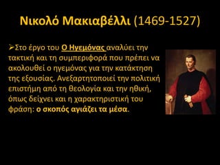 Νικολό Μακιαβζλλι (1469-1527)
΢το ζργο του Ο Ηγεμόνασ αναλφει τθν
τακτικι και τθ ςυμπεριφορά που πρζπει να
ακολουκεί ο θγεμόνασ για τθν κατάκτθςθ
τθσ εξουςίασ. Ανεξαρτθτοποιεί τθν πολιτικι
επιςτιμθ από τθ κεολογία και τθν θκικι,
όπωσ δείχνει και θ χαρακτθριςτικι του
φράςθ: ο ςκοπόσ αγιάηει τα μζςα.

 