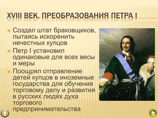 XVIII ВЕК. ПРЕОБРАЗОВАНИЯ ПЕТРА I
Создал штат браковщиков,
пытаясь искоренить
нечестных купцов
 Петр I установил
одинаковые для всех весы
и меры
 Поощрял отправление
детей купцов в иноземные
государства для обучения
торговому делу и развития
в русских людях духа
торгового
предпринимательства


 