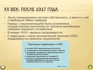 XX ВЕК. ПОСЛЕ 1917 ГОДА






Была ликвидирована частная собственность, а вместе с ней
и свободный обмен товарами
Наряду с национализацией была установлена
государственная монополия на торговлю важнейшими
товарами народного потребления
В январе 1919 г. введена продразверстка
С переходом к новой экономической политике (НЭП)
продразверстка заменена продналогом

 