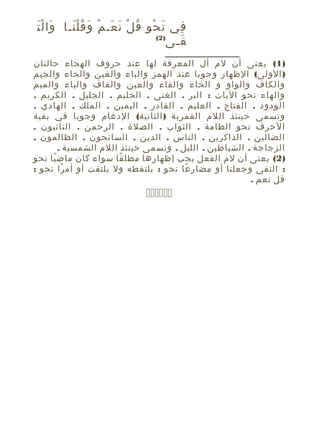 ‫َ َْ‬
‫في ن ح و ق ل ن عـ م و ق ل نـا وا ل ت‬
‫َ ْ ِ ُ ْ َ َ ْ َ َُْ‬
‫ِ‬
‫)2(‬
‫قـى‬
‫َ‬
‫)1( يعنى أن لم أل المعرفة لها عند حروف الهجاء حالتان‬
‫) الولى( الظهار وجوبا عند الهمز والباء والغين والحاء والجيم‬
‫والكاف والواو و الخاء والفاء والعين والقاف والياء والميم‬
‫والهاء نحو اليات : البر . الغنى . الحليم . الجليل . الكريم .‬
‫الودود . الفتاح . العليم . القادر . اليمين . الملك . الهادي .‬
‫وتسمى حينئذ اللم القمرية ) الثانية( الدغام وجوبا في بقية‬
‫الحرف نحو الطامة . الثواب . الصلة . الرحمن . التائبون .‬
‫الضالين . الذاكرين . الناس . الدين . السائحون . الظالمون .‬
‫الزجاجة . الشياطين . الليل . وتسمى حينئذ اللم الشمسية .‬
‫)2( يعنى أن لم الفعل يجب إظهارها مطل قا سواء كان ماض يا نحو‬
‫ً‬
‫ً‬
‫: التقى وجعلنا أو مضار عا نحو : يلتقطه ول يلتفت أو أم را نحو :‬
‫ً‬
‫ً‬
‫قل نعم .‬

‫‪‬‬

 