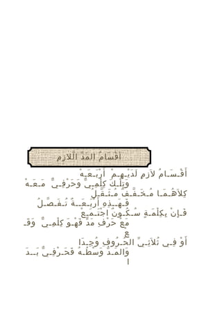 ‫َ ّ ّ ِ ِ‬
‫أ ق سا م ال م د ا لل ز م‬
‫ْ َ ُ‬
‫ْ َ ُ ِ ٍ َ َْ ِ ْ َْ َ ْ‬
‫أ َ قـ سـا م ل َز م ل د يـ هـ م أ َ ر بـ عـ ه‬
‫و ت لـ ك ك ل مـ ي وَ حَ ر فـ يّ مـ عـ هْ‬
‫َ َ‬
‫ْ ِ‬
‫َِْ َ ِْ ِ ّ‬
‫ُ َ ّ ٌ ُ َ ّ ُ‬
‫ك ل َهـ مـا مـ خـ فـ ف مـ ثـ قـ ل‬
‫ِ ُ َ‬
‫َ َ ِ ِ َْ َ ٌ ُ َ ّ ُ‬
‫فـ هــ ذ ه أ َ ر بـ عــ ة تـ فـ صـ ل‬
‫ٌ َْ َ ْ‬
‫فـ إ ن ب ك ل مـ ة سـ كـو ن ا ج تـ مـ ع‬
‫َ ِ ْ ِ ِْ َ ٍ ُ ُ‬
‫م ع ح ر ف م د ف هـ و ك ل مـ يّ وَ قـ‬
‫َ‬
‫َ ْ َ ْ ِ َ ّ َ ْ َ ِْ ِ‬
‫ْ‬
‫ع‬
‫أ َ و فـي ث ل َثـ ي ال حـ رو ف و جـ دا‬
‫ِ ُ ِ َ‬
‫ُ ُ‬
‫ُ ِ ّ‬
‫ْ ِ‬
‫َ َ ّ َ ْ ُ ُ َ َ ْ ِ ّ َ َ‬
‫وال مـ د و س طـ ه ف حـ ر فـ ي بــ د‬
‫ا‬

 