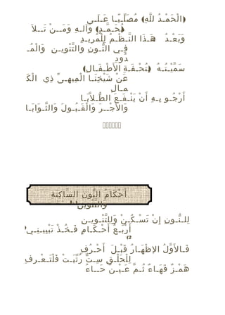 ‫) ا ل ح مـ د ل ل ه( م ص لـ يـا عـ لـى‬
‫َ َ‬
‫ْ َ ْ ُ ّ ِ ُ َّ ً‬
‫م حـ مـ د( وآلـ هِ وَ مــ ن تــ ل َ‬
‫ْ َ‬
‫َ‬
‫)ُ َ ّ ٍ َ‬
‫ّ ْ ُ ِْ ُ ِ ِ‬
‫و ب عـ د هـ ذا ال نـ ظـ م ل ل م ريـ د‬
‫ََ ْ ُ :َ َ‬
‫فـي ال نـو ن وال تّ ن ويـ نِ وا ل مـ‬
‫َ ْ ُ‬
‫ْ ِ‬
‫ِ‬
‫ّ‬
‫ِ‬
‫ُ ِ‬
‫دو د‬
‫س م يـ تـ ه ب ت حـ فـ ة ا ل َطـ فـا ل(‬
‫ْ َ ِ‬
‫َ ّ ْ ُ ُ )ِ ُ ْ َ ِ‬
‫َ‬
‫ع ن ش ي خ نـا ا ل مي هـ ى ذي ا لْ ك‬
‫ْ ِ ِ ّ ِ‬
‫َ ْ َْ َِ‬
‫ِ‬
‫مـا ل‬
‫أ َ ر جـو بـ ه أ َ ن ي نـ فـ عَ ال طـ ل ّبـا‬
‫ّ َ‬
‫ِ ِ ْ َْ َ‬
‫ْ ُ‬
‫وا ل َجــ ر وا ل قـ بـو ل وال ثـ وا بـا‬
‫َ َ ّ َ َ‬
‫ْ َ َ ْ َ ُ‬
‫َ‬
‫‪‬‬

‫ّ َِ ِ‬
‫أَ ح كا م ال نو ن ال سا ك ن ة‬
‫ْ َ ُ ّ ِ‬
‫) 1‬
‫(‬
‫ِ‬
‫وال ت نوي ن‬
‫َ ّْ‬
‫ِ‬
‫للـ نـو ن إ ِ ن ت سـ كـ ن و لل ت نـ ويـ ن‬
‫ِ ْ َ ْ ُ ْ َِ ّْ ِ‬
‫ِ ّ‬
‫أ َ ر بـ عُ أ َ‬
‫حـ كـا مٍ فـ خـ ذْ ت بْ ييـ نـي‬
‫َ ِ ِ‬
‫َ ُ‬
‫ْ َ‬
‫َْ‬

‫)‬

‫2(‬

‫ْ ُ ِ‬
‫فـا ل َو ل ال ظ هـا ر ق بـ ل أ َ حـ ر ف‬
‫ْ َ ُ َْ َ‬
‫ّ ُ‬
‫َ‬
‫ل ل ح لـ ق سـ ت رُ تّ بـ تْ ف لْ تـ عـ رِ فِ‬
‫َ َ ْ‬
‫َ‬
‫ِْ َْ ِ ِ ّ‬
‫ُ‬
‫ه مـ ز ف هـا ء ثـ مّ عـ يـ ن حــا ء‬
‫َ ْ ٌ َ‬
‫َ ْ ٌ َ َ ٌ ُ‬

 