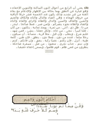 ‫)3( يعنى أن الرابع من أحوال النون الساكنة والتنوين الخفاء :‬
‫وهو عبارة عن النطق بهما بحالة بين الظهار والدغام مع بقاء‬
‫الغنة من غير تشديد وذلك يكون عند الخمسة عشر حرفا الباقية‬
‫من حروف الهجاء : وهى الصاد والذال والثاء والكاف والجيم‬
‫والشين والقاف والسين والدال والطاء والزاي والفاء والتاء‬
‫والضاد والظاء نحو : ينصركم ، ولمن صبر ، عمل صالحا ، لينذر ،‬
‫من ذا ، ظل ذي ، أنثى ، من ثمرة ، يومئذ ثمانية ، ينكثون ، من كان‬
‫، عليا كبيرا ، ننجى ، من جاء ، ولكل جعلنا ، ينشئ ، فمن شهد ،‬
‫عليم شرع ، وينقلب ، وإن قيل ، مثل قرية ، منسأته ، أن سيكون ،‬
‫رجل سلما ، عنده من دون ، عمل دون ، ينطق ، فإن طبن ، كلمة‬
‫طيبة ، أنزل ، فإن زللتم ، نف سا زكية ، ينفق ، وإن فاتكم ، كنتم ،‬
‫ً‬
‫وإن تبتم ، جنات تجرى ، منضود ، من ضل ، مسفرة ضاحكة ،‬
‫ينظرون من عمى ظلم ، قوم ظلموا . ويسمى إخفاء حقيقيا .‬

‫‪‬‬

‫ْ َ ُ ّ ِ َ ِ ِ‬
‫أَ ح كا م ال نو ن وال مي م‬
‫ُ َ ّ ََْ ِ‬
‫ال م ش د د ت ي ن‬
‫و غـ ن مي مـا ثـ م نو نـا شــ د دا‬
‫ُ ّ َ‬
‫َ ُ ّ ِ ً ُ ّ ُ ً‬
‫)1‬
‫و سـ م كـ ل ً حـ ر ف غ نـ ةٍ بــ دا‬
‫َ َ‬
‫َ ْ َ ُّ‬
‫َ َ ّ ُ‬
‫(‬

 