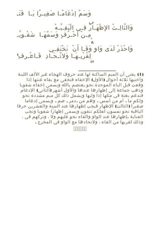 ‫و س م إ د غا مـا ص غيـ را يـا ف تـ‬
‫ََ‬
‫َ ِ ً َ‬
‫َ َ ّ ْ َ ً‬
‫ى‬
‫َْ ِ ّ ْ‬
‫وال ثا لـ ث ا لِ ظ هـا ر فـي ا ل ب قـ يـ ه‬
‫ْ َ ُ ِ‬
‫َ ّ ِ ُ‬
‫مـ ن أ َ حـ ر ف و س م هـا ش فـ و يـ‬
‫َ ْ ِّ‬
‫ِ ْ ْ ُ ٍ َ َ ّ َ‬
‫ْ‬
‫ه‬
‫وا ح ذ ر ل دى وا وٍ و فـا أ َ ن ت خ ت فـي‬
‫ْ َ َْ ِ‬
‫َ َ‬
‫َ‬
‫َ ْ َ ْ َ َ‬
‫)‬
‫َ ّ َ ِ َ ْ ِ ِ‬
‫ل ق ر بـ هـا ول تـ حـا د فـا عـ ر ف‬
‫ِ ُ ِْ َ‬
‫1(‬

‫)1( يعنى أن الميم الساكنة لها عند حروف الهجاء غير اللف اللينة‬
‫وأختيها ثلثة أحوال ) الول( الخفاء فتخفى مع بقاء غنتها إذا‬
‫وقعت قبل الباء الموحدة نحو يعتصم بالله ويسمى إخفاء شفويا‬
‫وذهب جماعة إلى إظهارها عندها والول أشهر ) الثاني( الدغام‬
‫فتدغم بغنة في مثلها إذا وليها ويشمل ذلك كل ميم مشددة نحو‬
‫ولكم ما . أم من أسس . وهم من . دمر . صم . ويسمى إدغاما‬
‫صغي را ) الثالث( الظهار فيجب إظهارها عند الستة والعشرين حرفا‬
‫ً‬
‫الباقية نحو تمسون لعلكم تتقون ويسمى إظها را شفويا وتجب‬
‫ً‬
‫العناية بإظهارها عند الواو والفاء نحو عليهم ول ، وتركهم في ،‬
‫وذلك لقربها من الفاء ، ولتحادها مع الواو في المخرج .‬

‫‪‬‬

 