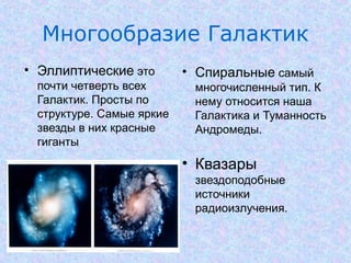 Многообразие Галактик
• Эллиптические это
почти четверть всех
Галактик. Просты по
структуре. Самые яркие
звезды в них красные
гиганты
.

• Спиральные самый
многочисленный тип. К
нему относится наша
Галактика и Туманность
Андромеды.

• Квазары
звездоподобные
источники
радиоизлучения.

 