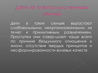 

Дети
в
таких
семьях
вырастают
слабовольными, неорганизованными, их
тя­нет к примитивным развлечениям.
Проступки они совер­шают чаще всего
по причине бездумного отношения к
жизни, отсутствия твердых принципов и
несформированности волевых качеств

 