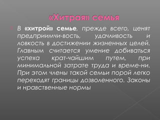 

В «хитрой» семье, прежде всего, ценят
предприимчи­вость,
удачливость
и
ловкость в достижении жизненных целей.
Главным считается умение добиваться
успеха
крат­чайшим
путем,
при
минимальной затрате труда и време­ни.
При этом члены такой семьи порой легко
переходят границы дозволенного. Законы
и нравственные нормы

 