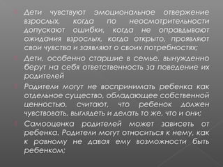 







Дети чувствуют эмоциональное отвержение
взрослых,
когда
по
неосмотрительности
допускают ошибки, когда не оправдывают
ожидания взрослых, когда открыто, проявляют
свои чувства и заявляют о своих потребностях;
Дети, особенно старшие в семье, вынужденно
берут на себя ответственность за поведение их
родителей
Родители могут не воспринимать ребенка как
отдельное существо, обладающее собственной
ценностью, считают, что ребенок должен
чувствовать, выглядеть и делать то же, что и они;
Самооценка родителей может зависеть от
ребенка. Родители могут относиться к нему, как
к равному не давая ему возможности быть
ребенком;

 