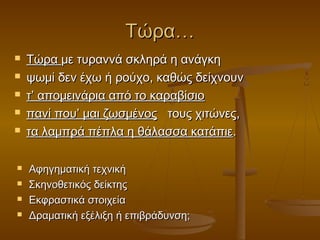 Τώρα…











Τώρα με τυραννά σκληρά η ανάγκη
ψωμί δεν έχω ή ρούχο, καθώς δείχνουν
τ’ απομεινάρια από το καραβίσιο
πανί που’ μαι ζωσμένος τους χιτώνες,
τα λαμπρά πέπλα η θάλασσα κατάπιε.
Αφηγηματική τεχνική
Σκηνοθετικός δείκτης
Εκφραστικά στοιχεία
Δραματική εξέλιξη ή επιβράδυνση;

 