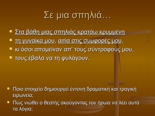 Σε μια σπηλιά…









Στα βάθη μιας σπηλιάς κρατάω κρυμμένη
τη γυναίκα μου, αιτία στις συμφορές μου,
κι όσοι απομείναν απ’ τους σύντροφούς μου,
τους έβαλα να τη φυλάγουν.

Ποιο στοιχείο δημιουργεί έντονη δραματική και τραγική
ειρωνεία;
Πώς νιώθει ο θεατής ακούγοντας τον ήρωα να λέει αυτά
τα λόγια;

 