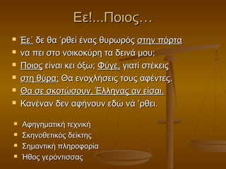 Εε!...Ποιος…












Έε˙ δε θα ’ρθεί ένας θυρωρός στην πόρτα
να πει στο νοικοκύρη τα δεινά μου;
Ποιος είναι κει όξω; Φύγε, γιατί στέκεις
στη θύρα; Θα ενοχλήσεις τους αφέντες.
Θα σε σκοτώσουν, Έλληνας αν είσαι.
Κανέναν δεν αφήνουν εδώ νά ’ρθει.
Αφηγηματική τεχνική
Σκηνοθετικός δείκτης
Σημαντική πληροφορία
Ήθος γερόντισσας

 