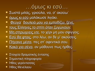 …όμως κι εσύ…














Σωστά μιλάς, γριούλα, να, σ’ ακούω˙
όμως κι εσύ μαλάκωσε λιγάκι.
Φεύγα˙ δουλειά μου να εμποδίζω, ξένε,
τους Έλληνες το σπίτι όταν ζυγώνουν.
Μη σπρώχνεις ντε, το χέρι μη μου σφίγγεις.
Εσύ θα φταις, στο λέω, αν δε μ’ ακούσεις.
Πήγαινε μέσα, πες στ’ αφεντικά σου.
Κακό για σένα, αν μάθουνε πως ήρθες.
Στοιχεία δραματικής έντασης
Σημαντική πληροφορία
Ήθος γερόντισσας
Ήθος Μενέλαου

 