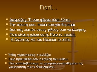 Γιατί…










Δακρύζεις; Τι σου φέρνει τόση λύπη;
Την πρώτη μου, παλιά ευτυχία θυμάμαι.
Δεν πας λοιπόν στους φίλους σου να κλάψεις;
Ποια είναι η χώρα αυτή; Ποιο το παλάτι;
Η Αίγυπτος και του Πρωτέα το σπίτι.

Ήθος γερόντισσας: τι αλλάζει;
Πώς προωθείται εδώ η εξέλιξη του μύθου;
Πώς καταλαβαίνουμε τα αρνητικά συναισθήματα της
γερόντισσας για το Θεοκλύμενο;

 