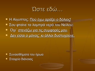 Ώστε εδώ…








Η Αίγυπτος; Πού έχω αράξει ο δόλιος!
Σου φταίνε τα λαμπρά νερά του Νείλου;
Όχι˙ στενάζω για τις συμφορές μου.
Δεν είσαι ο μόνος˙ κι άλλοι δυστυχούνε.

Συναισθήματα του ήρωα
Στοιχείο διάνοιας

 