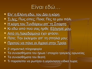 Είναι εδώ…












Είν’ η Ελένη εδώ, του Δία η κόρη.
Τι λες; Πώς είπες; Ποια; Πες το μου πάλι.
Η κόρη του Τυνδάρεω απ’ τη Σπάρτη.
Κι εδώ από πού σας ήρθε; Εξήγησέ μου.
Από τη Λακεδαίμονα έχει φτάσει.
Πότε; Την έκλεψαν απ’ τη σπηλιά μου;
Προτού να πάνε οι Αχαιοί στην Τροία.
2η σημαντική πληροφορία
Τα συναισθήματα του ήρωα / στοιχείο τραγικής ειρωνείας
Τα συναισθήματα του θεατή
Τι παραλείπει να ρωτήσει η γερόντισσα ειδικά τώρα;

 