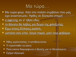 Μα τώρα…












Μα τώρα φύγε. Κάτι στο παλάτι συμβαίνει που μας
έχει αναστατώσει. Ήρθες σε δύσκολη στιγμή˙
ο αφέντης αν σ’ έβρει εδώ,
το θάνατο θα λάβεις για δώρο της φιλοξενίας.
Έχω στους Έλληνες αγάπη,
ωστόσο σου είπα λόγια πικρά, γιατί τονε φοβάμαι.
Ήθος γερόντισσας: τι αποδεικνύεται;
Τι προσπαθεί να κάνει;
Ποια εικόνα διαμορφώνει ο θεατής για το Θεοκλύμενο;
Σχήμα οξύμωρο

 