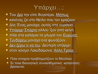 Υπάρχει…;











Του Δία την είπε θυγατέρα. Μήπως
κανένας ζει στο Νείλο που τον κράζουν
Δία; Ένας μονάχα, αυτός στα ουράνια.
Υπάρχει Σπάρτη αλλού ’ξον από κείνη
πλάι στα καλάμια τα χλωρά του Ευρώτα;
Τυνδάρεω μονάχα ένα φωνάζουν.
Δεν ξέρω τι να πω. Δεύτερη υπάρχει
στον κόσμο Λακεδαίμονα; Άλλη Τροία;
Ποια στοιχεία προβληματίζουν το Μενέλαο;
Σε ποια διανοητική/ συναισθηματική κατάσταση
βρίσκεται;

 