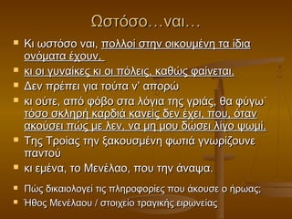 Ωστόσο…ναι…












Κι ωστόσο ναι, πολλοί στην οικουμένη τα ίδια
ονόματα έχουν,
κι οι γυναίκες κι οι πόλεις, καθώς φαίνεται.
Δεν πρέπει για τούτα ν’ απορώ
κι ούτε, από φόβο στα λόγια της γριάς, θα φύγω˙
τόσο σκληρή καρδιά κανείς δεν έχει, που, όταν
ακούσει πώς με λεν, να μη μου δώσει λίγο ψωμί.
Της Τροίας την ξακουσμένη φωτιά γνωρίζουνε
παντού
κι εμένα, το Μενέλαο, που την άναψα.
Πώς δικαιολογεί τις πληροφορίες που άκουσε ο ήρωας;
Ήθος Μενέλαου / στοιχείο τραγικής ειρωνείας

 