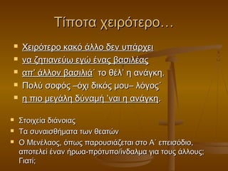 Τίποτα χειρότερο…










Χειρότερο κακό άλλο δεν υπάρχει
να ζητιανεύω εγώ ένας βασιλέας
απ’ άλλον βασιλιά˙ το θέλ’ η ανάγκη.
Πολύ σοφός –όχι δικός μου– λόγος˙
η πιο μεγάλη δύναμή ’ναι η ανάγκη.
Στοιχεία διάνοιας
Τα συναισθήματα των θεατών
Ο Μενέλαος, όπως παρουσιάζεται στο Α΄ επεισόδιο,
αποτελεί έναν ήρωα-πρότυπο/ίνδαλμα για τους άλλους;
Γιατί;

 
