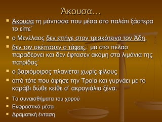 Άκουσα…












Άκουσα τη μάντισσα που μέσα στο παλάτι ξάστερα
το είπε˙
ο Μενέλαος δεν επήγε στον τρισκότεινο τον Άδη,
δεν τον σκέπασεν ο τάφος, μα στο πέλαο
παραδέρνει και δεν έφτασεν ακόμη στα λιμάνια της
πατρίδας˙
ο βαριόμοιρος πλανιέται χωρίς φίλους
από τότε που άφησε την Τροία και γυρνάει με το
καράβι δώθε κείθε σ’ ακρογιάλια ξένα.
Τα συναισθήματα του χορού
Εκφραστικά μέσα
Δραματική ένταση

 