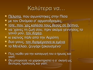 Καλύτερα να…










Πέλοπα, που αγωνίστηκες στην Πίσα
με τον Οινόμαο σ’ αρματοδρομίες,
τότε, που ’χες καλέσει τους θεούς σε δείπνο,
να ’χανες τη ζωή σου, πριν ακόμα γεννήσεις το
γονιό μου, τον Ατρέα,
κι εκείνος πάλι από την Αερόπη
δυο γιους, τον Αγαμέμνονα κι εμένα
το Μενέλαο, ζευγάρι ξακουσμένο˙
Πώς νιώθει για την καταγωγή του ο ήρωας και
γιατί;
Θα μπορούσε να χαρακτηριστεί η α΄ σκηνή ως
δεύτερος πρόλογος και γιατί;

 