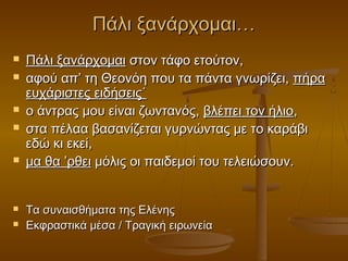 Πάλι ξανάρχομαι…











Πάλι ξανάρχομαι στον τάφο ετούτον,
αφού απ’ τη Θεονόη που τα πάντα γνωρίζει, πήρα
ευχάριστες ειδήσεις˙
ο άντρας μου είναι ζωντανός, βλέπει τον ήλιο,
στα πέλαα βασανίζεται γυρνώντας με το καράβι
εδώ κι εκεί,
μα θα ’ρθει μόλις οι παιδεμοί του τελειώσουν.
Τα συναισθήματα της Ελένης
Εκφραστικά μέσα / Τραγική ειρωνεία

 