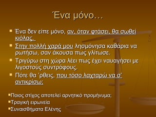 Ένα μόνο…








Ένα δεν είπε μόνο, αν, όταν φτάσει, θα σωθεί
κιόλας.
Στην πολλή χαρά μου λησμόνησα καθάρια να
ρωτήσω, σαν άκουσα πως γλίτωσε.
Τριγύρω στη χώρα λέει πως έχει ναυαγήσει με
λιγοστούς συντρόφους.
Πότε θα ’ρθεις, που τόσο λαχταρώ να σ’
αντικρίσω;

Ποιος

στίχος αποτελεί αρνητικό προμήνυμα;
Τραγική ειρωνεία
Συναισθήματα Ελένης

 