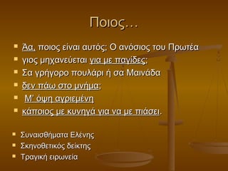 Ποιος…











Άα, ποιος είναι αυτός; Ο ανόσιος του Πρωτέα
γιος μηχανεύεται για με παγίδες;
Σα γρήγορο πουλάρι ή σα Μαινάδα
δεν πάω στο μνήμα;
Μ’ όψη αγριεμένη
κάποιος με κυνηγά για να με πιάσει.
Συναισθήματα Ελένης
Σκηνοθετικός δείκτης
Τραγική ειρωνεία

 