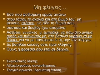 Μη φέυγεις…












Εσύ που φοβισμένη ορμάς απάνω
στου τάφου τα σκαλιά και στο βωμό του˙ μη
φεύγεις, στάσου˙ ως είδα τη θωριά σου,
σάστισα και βουβός έχω απομείνει
Ασέβεια, γυναίκες˙ μ’ εμποδίζει να πάω στο μνήμα
αυτός και πιάνοντάς με, στο βασιλιά γυρεύει να με
δώσει, για να με παντρευτεί κι ας μην τον στέργω.
Δε βοηθάω κακούς ούτε είμαι κλέφτης.
Όμως η φορεσιά σου έτσι σε δείχνει.
Σκηνοθετικός δείκτης
Λέξεις/εκφράσεις συναισθημάτων
Τραγική ειρωνεία / Δραματική ένταση

 