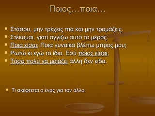 Ποιος…ποια…








Στάσου, μην τρέχεις πια και μην τρομάζεις.
Στέκομαι, γιατί αγγίζω αυτό το μέρος.
Ποια είσαι; Ποια γυναίκα βλέπω μπρος μου;
Ρωτώ κι εγώ το ίδιο. Εσύ ποιος είσαι;
Τόσο πολύ να μοιάζει άλλη δεν είδα.

Τι σκέφτεται ο ένας για τον άλλο;

 
