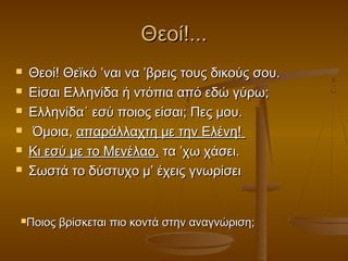 Θεοί!...







Θεοί! Θεϊκό ’ναι να ’βρεις τους δικούς σου.
Είσαι Ελληνίδα ή ντόπια από εδώ γύρω;
Ελληνίδα˙ εσύ ποιος είσαι; Πες μου.
Όμοια, απαράλλαχτη με την Ελένη!
Κι εσύ με το Μενέλαο, τα ’χω χάσει.
Σωστά το δύστυχο μ’ έχεις γνωρίσει

Ποιος

βρίσκεται πιο κοντά στην αναγνώριση;

 