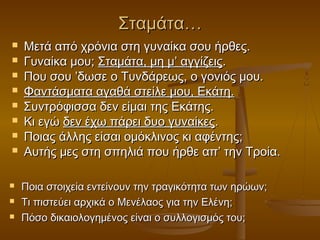 Σταμάτα…













Μετά από χρόνια στη γυναίκα σου ήρθες.
Γυναίκα μου; Σταμάτα, μη μ’ αγγίζεις.
Που σου ’δωσε ο Τυνδάρεως, ο γονιός μου.
Φαντάσματα αγαθά στείλε μου, Εκάτη.
Συντρόφισσα δεν είμαι της Εκάτης.
Κι εγώ δεν έχω πάρει δυο γυναίκες.
Ποιας άλλης είσαι ομόκλινος κι αφέντης;
Αυτής μες στη σπηλιά που ήρθε απ’ την Τροία.
Ποια στοιχεία εντείνουν την τραγικότητα των ηρώων;
Τι πιστεύει αρχικά ο Μενέλαος για την Ελένη;
Πόσο δικαιολογημένος είναι ο συλλογισμός του;

 