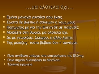 …μα ολότελα όχι…











Εμένα μοναχά γυναίκα σου έχεις.
Σωστά δε βλέπω ή σάλεψεν ο νους μου;
Κοιτώντας με για την Ελένη δε με παίρνεις;
Μοιάζετε στη θωριά, μα ολότελα όχι.
Δε με γνωρίζεις; Σκέψου, τι άλλο λείπει;
Της μοιάζεις˙ τούτο βέβαια δεν τ’ αρνιέμαι.
Ποια αντίθεση υπάρχει στα επιχειρήματα της Ελένης;
Ποιο σημείο δυσκολεύει το Μενέλαο;
Τραγική ειρωνεία

 