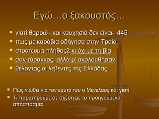 Εγώ…ο ξακουστός…









γιατί θαρρώ –και καυχησιά δεν είναι– 445
πως με καράβια οδήγησα στην Τροία
στράτευμα πλήθος2 κι όχι με τη βία
σαν τύραννος, αλλά μ’ ακολουθήσαν
θέλοντας οι λεβέντες της Ελλάδας.
Πώς νιώθει για τον εαυτό του ο Μενέλαος και γιατί;
Τι παρατηρούμε σε σχέση με το προηγούμενο
απόσπασμα;

 