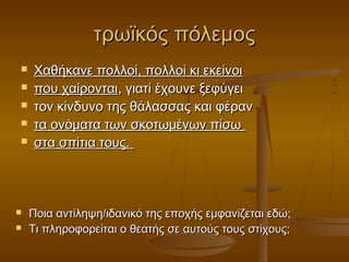 τρωϊκός πόλεμος









Χαθήκανε πολλοί, πολλοί κι εκείνοι
που χαίρονται, γιατί έχουνε ξεφύγει
τον κίνδυνο της θάλασσας και φέραν
τα ονόματα των σκοτωμένων πίσω
στα σπίτια τους.

Ποια αντίληψη/ιδανικό της εποχής εμφανίζεται εδώ;
Τι πληροφορείται ο θεατής σε αυτούς τους στίχους;

 