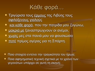 Κάθε φορά…










Τριγύρισα τους έρμους της Λιβύης τους
αφιλόξενους γιαλούς
και κάθε φορά, που την πατρίδα μου ζυγώνω,
μακριά με ξανασπρώχνουν οι ανέμοι,
χωρίς μες στα πανιά μου να φουσκώσει
ποτέ πρίμος αγέρας για τη Σπάρτη.
Ποιο στοιχείο εντείνει την τραγικότητα του ήρωα;
Ποια αφηγηματική τεχνική σχετικά με το χρόνο των
γεγονότων υπάρχει σε αυτή τη σκηνή;

 