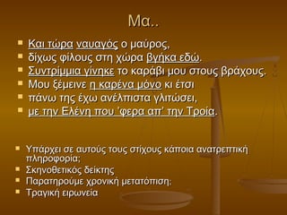 Μα..












Και τώρα ναυαγός ο μαύρος,
δίχως φίλους στη χώρα βγήκα εδώ.
Συντρίμμια γίνηκε το καράβι μου στους βράχους.
Μου ξέμεινε η καρένα μόνο κι έτσι
πάνω της έχω ανέλπιστα γλιτώσει,
με την Ελένη που ’φερα απ’ την Τροία.
Υπάρχει σε αυτούς τους στίχους κάποια ανατρεπτική
πληροφορία;
Σκηνοθετικός δείκτης
Παρατηρούμε χρονική μετατόπιση;
Τραγική ειρωνεία

 
