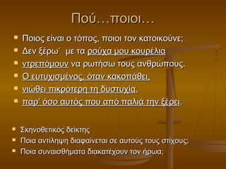 Πού…ποιοι…











Ποιος είναι ο τόπος, ποιοι τον κατοικούνε;
Δεν ξέρω˙ με τα ρούχα μου κουρέλια
ντρεπόμουν να ρωτήσω τους ανθρώπους.
Ο ευτυχισμένος, όταν κακοπάθει,
νιώθει πικρότερη τη δυστυχία,
παρ’ όσο αυτός που από παλιά την ξέρει.
Σκηνοθετικός δείκτης
Ποια αντίληψη διαφαίνεται σε αυτούς τους στίχους;
Ποια συναισθήματα διακατέχουν τον ήρωα;

 
