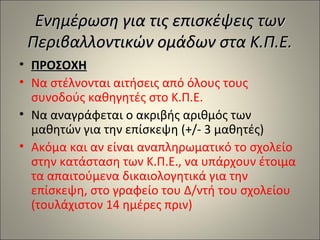 Ενημέρωση για τις επισκέψεις των
Περιβαλλοντικών ομάδων στα Κ.Π.Ε.
• ΠΡΟΣΟΧΗ
• Να στέλνονται αιτήσεις από όλους τους
συνοδούς καθηγητές στο Κ.Π.Ε.
• Να αναγράφεται ο ακριβής αριθμός των
μαθητών για την επίσκεψη (+/- 3 μαθητές)
• Ακόμα και αν είναι αναπληρωματικό το σχολείο
στην κατάσταση των Κ.Π.Ε., να υπάρχουν έτοιμα
τα απαιτούμενα δικαιολογητικά για την
επίσκεψη, στο γραφείο του Δ/ντή του σχολείου
(τουλάχιστον 14 ημέρες πριν)

 